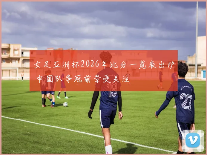 女足亚洲杯2026年比分一览表出炉 中国队争冠前景受关注