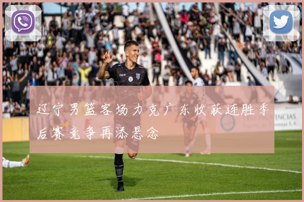 辽宁男篮客场力克广东收获连胜季后赛竞争再添悬念