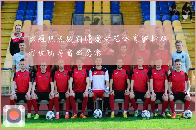 欧冠焦点战前瞻爱奇艺体育解析双方攻防与晋级悬念