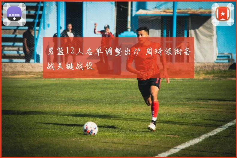 男篮12人名单调整出炉 周琦领衔备战关键战役