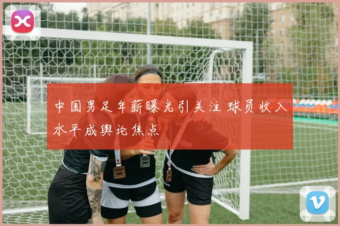 中国男足年薪曝光引关注 球员收入水平成舆论焦点