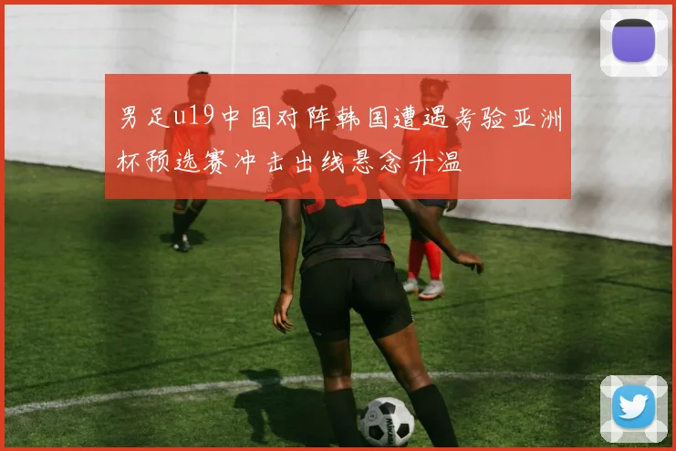 男足u19中国对阵韩国遭遇考验亚洲杯预选赛冲击出线悬念升温