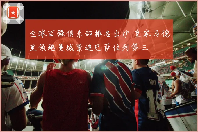 全球百强俱乐部排名出炉 皇家马德里领跑曼城紧追巴萨位列第三