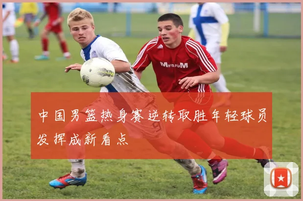 中国男篮热身赛逆转取胜年轻球员发挥成新看点