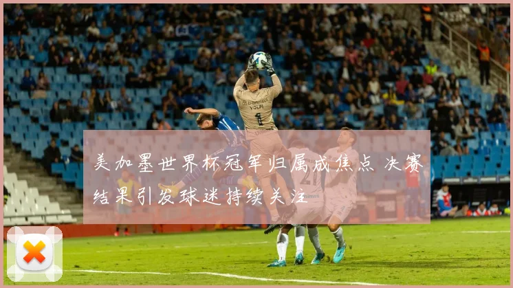 美加墨世界杯冠军归属成焦点 决赛结果引发球迷持续关注