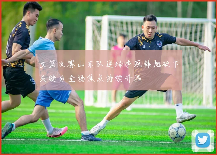 女篮决赛山东队逆转夺冠韩旭砍下关键分全场焦点持续升温