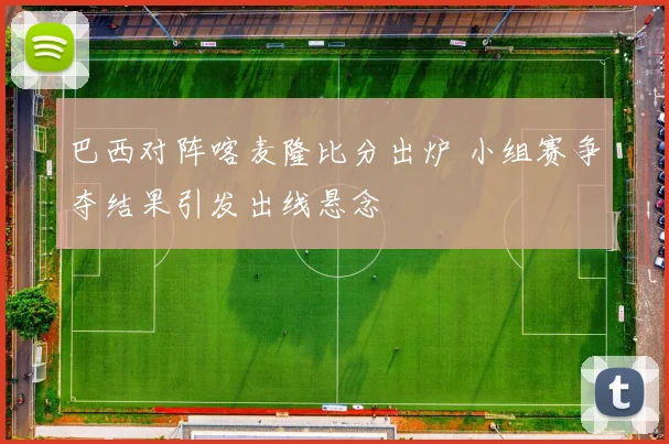 巴西对阵喀麦隆比分出炉 小组赛争夺结果引发出线悬念