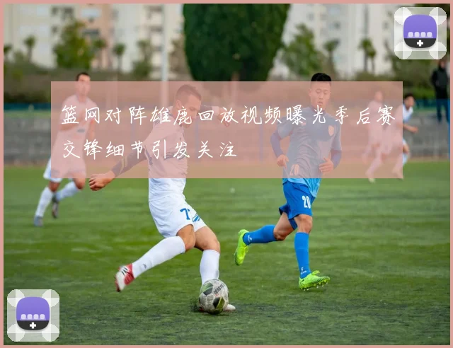 篮网对阵雄鹿回放视频曝光季后赛交锋细节引发关注
