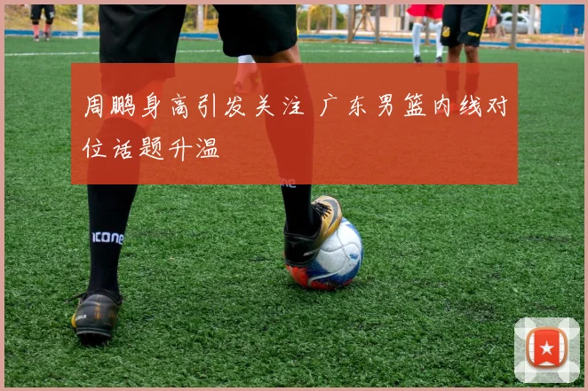 周鹏身高引发关注 广东男篮内线对位话题升温