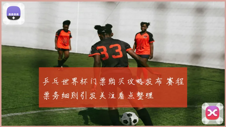 乒乓世界杯门票购买攻略发布 赛程票务细则引发关注看点整理