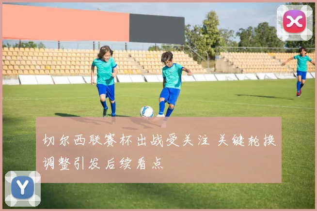 切尔西联赛杯出战受关注 关键轮换调整引发后续看点