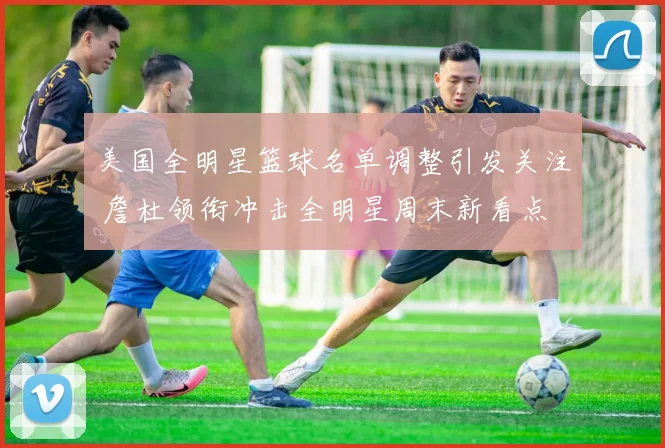 美国全明星篮球名单调整引发关注 詹杜领衔冲击全明星周末新看点