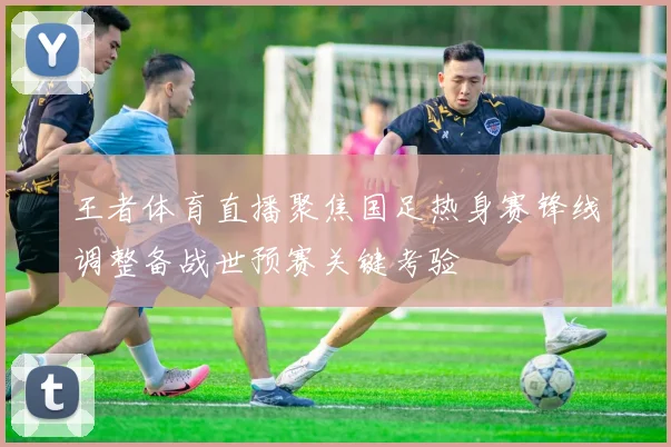 王者体育直播聚焦国足热身赛锋线调整备战世预赛关键考验