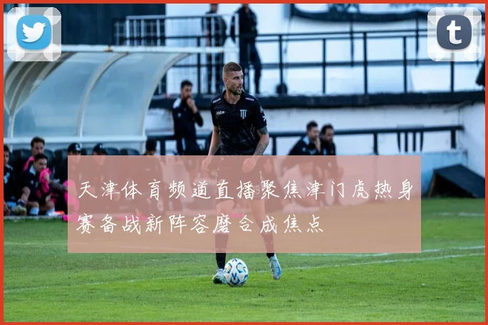 天津体育频道直播聚焦津门虎热身赛备战新阵容磨合成焦点