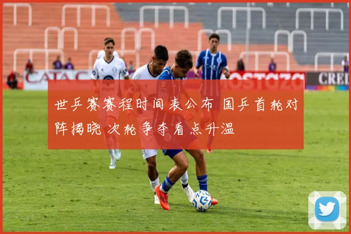 世乒赛赛程时间表公布 国乒首轮对阵揭晓 次轮争夺看点升温
