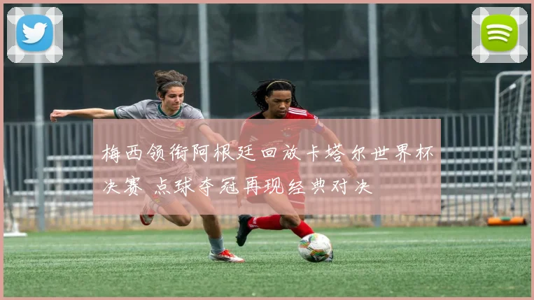 梅西领衔阿根廷回放卡塔尔世界杯决赛 点球夺冠再现经典对决