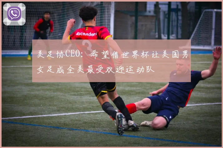 美足协CEO：希望借世界杯让美国男女足成全美最受欢迎运动队