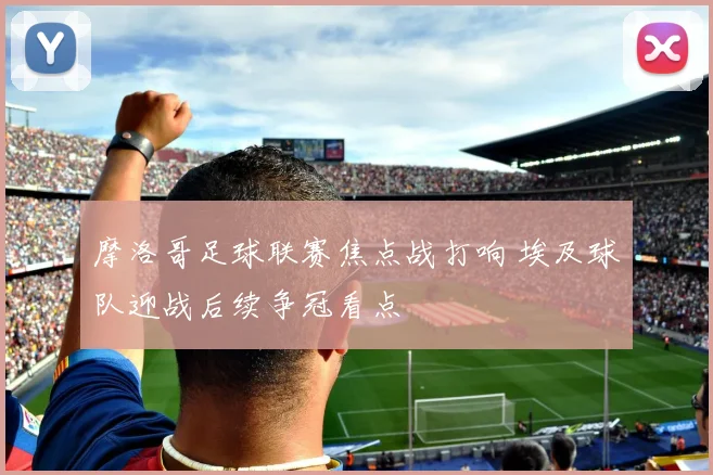 摩洛哥足球联赛焦点战打响 埃及球队迎战后续争冠看点