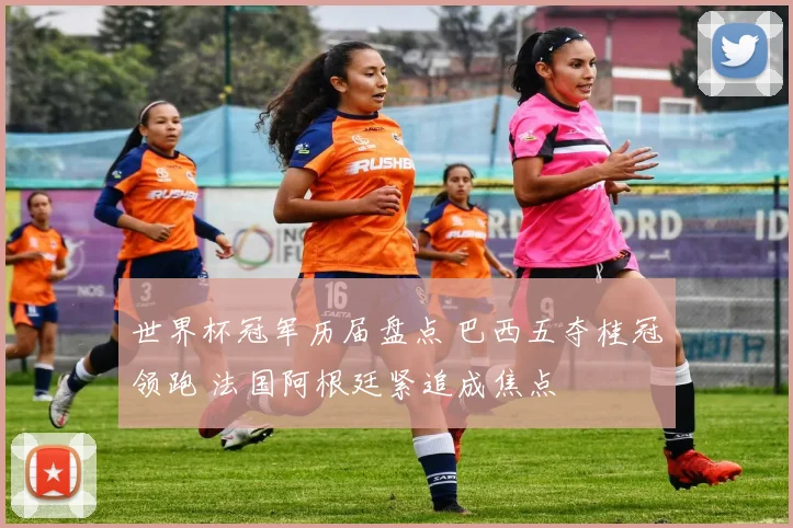 世界杯冠军历届盘点 巴西五夺桂冠领跑 法国阿根廷紧追成焦点