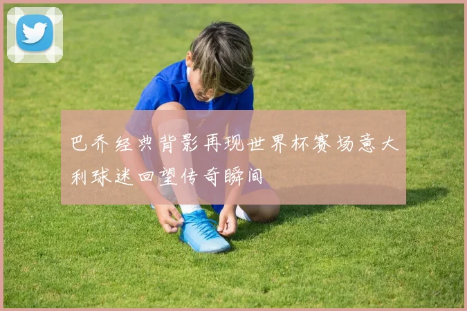 巴乔经典背影再现世界杯赛场意大利球迷回望传奇瞬间