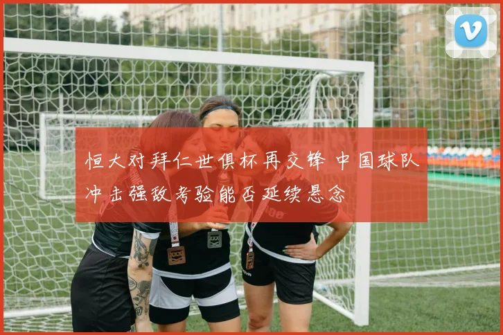 恒大对拜仁世俱杯再交锋 中国球队冲击强敌考验能否延续悬念