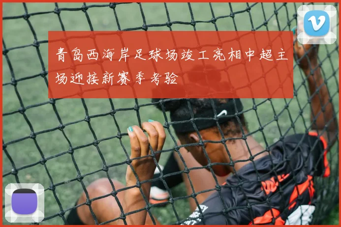 青岛西海岸足球场竣工亮相中超主场迎接新赛季考验