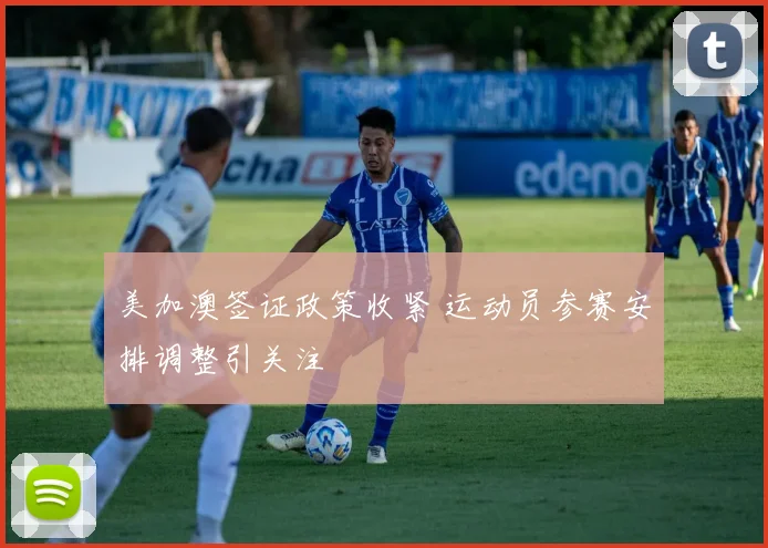 美加澳签证政策收紧 运动员参赛安排调整引关注