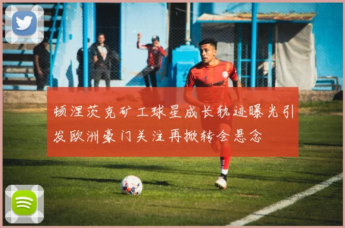 顿涅茨克矿工球星成长轨迹曝光引发欧洲豪门关注再掀转会悬念