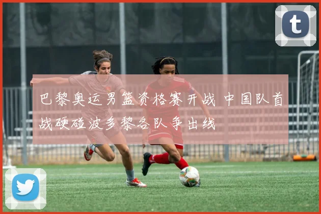 巴黎奥运男篮资格赛开战 中国队首战硬碰波多黎各队争出线