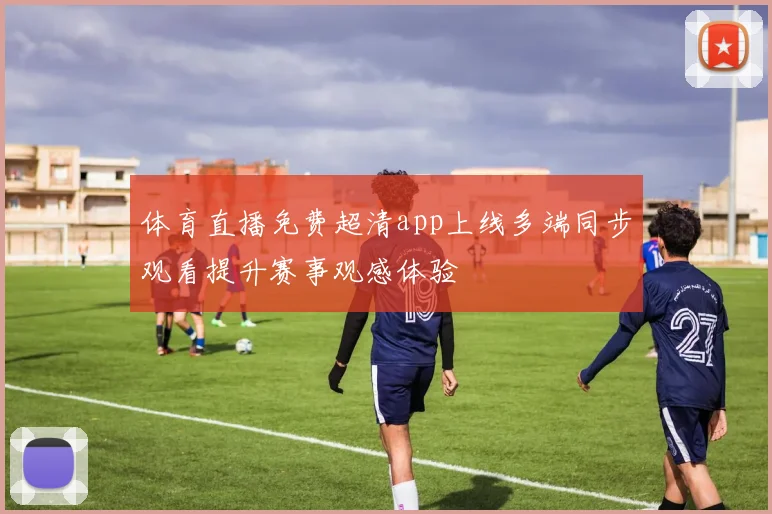 体育直播免费超清app上线多端同步观看提升赛事观感体验