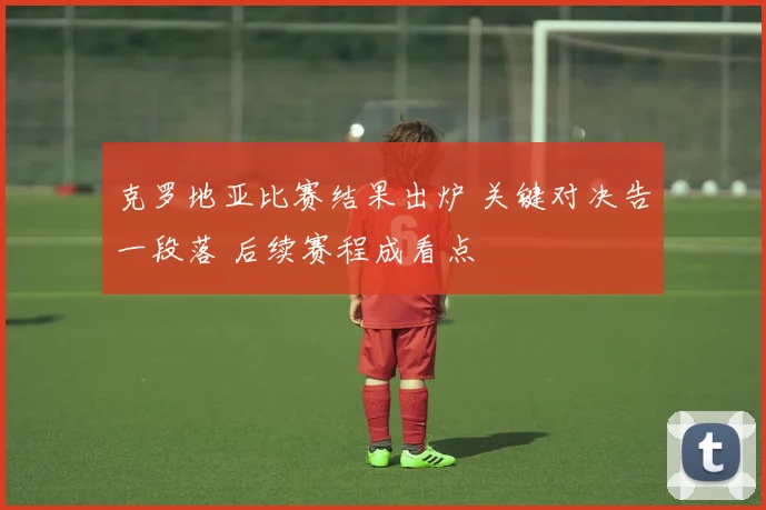 克罗地亚比赛结果出炉 关键对决告一段落 后续赛程成看点