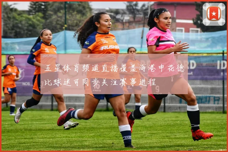 五星体育频道直播覆盖海港申花德比球迷可同步关注赛事进程