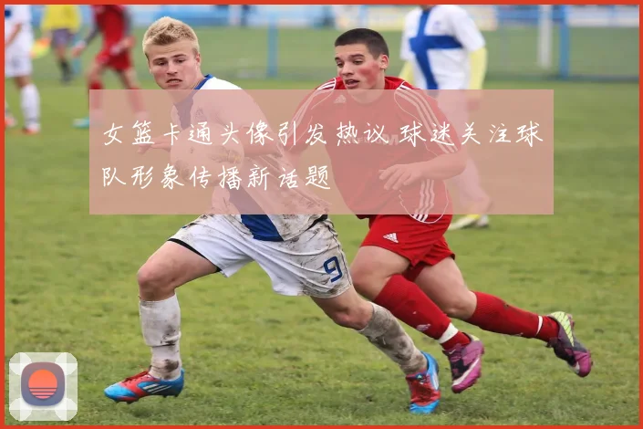 女篮卡通头像引发热议 球迷关注球队形象传播新话题