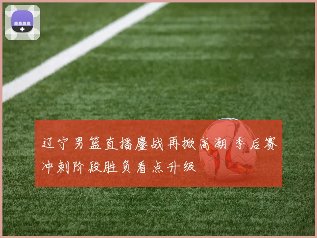 辽宁男篮直播鏖战再掀高潮 季后赛冲刺阶段胜负看点升级