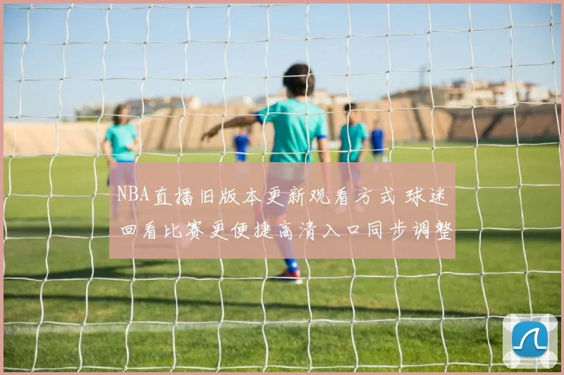 NBA直播旧版本更新观看方式 球迷回看比赛更便捷高清入口同步调整