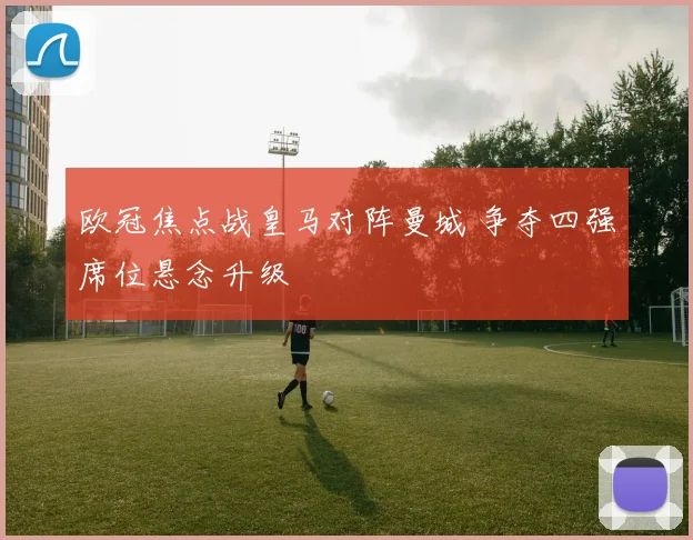 欧冠焦点战皇马对阵曼城 争夺四强席位悬念升级