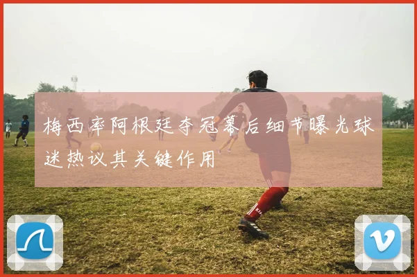 梅西率阿根廷夺冠幕后细节曝光球迷热议其关键作用