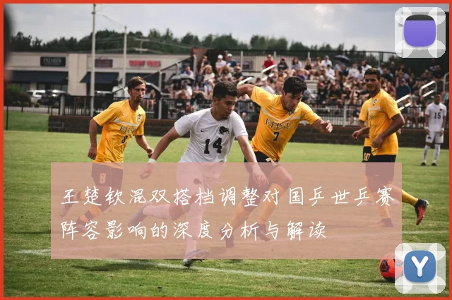 王楚钦混双搭档调整对国乒世乒赛阵容影响的深度分析与解读