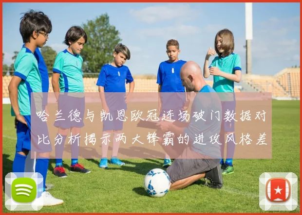 哈兰德与凯恩欧冠连场破门数据对比分析揭示两大锋霸的进攻风格差异