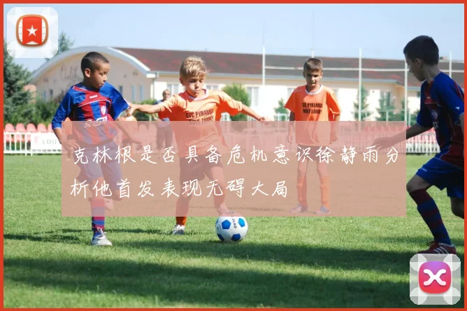 克林根是否具备危机意识徐静雨分析他首发表现无碍大局