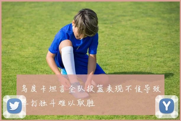 乌度卡坦言全队投篮表现不佳导致单打独斗难以取胜
