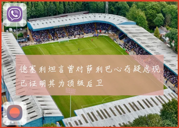 德塞利坦言曾对萨利巴心存疑虑现已证明其为顶级后卫