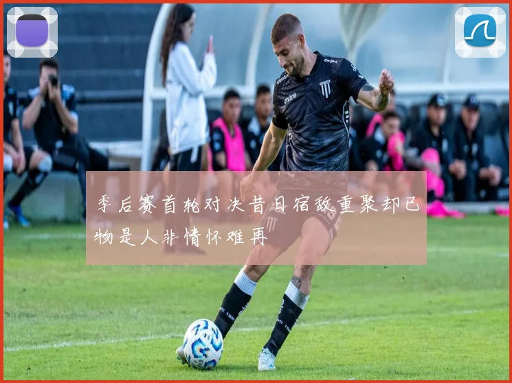 季后赛首轮对决昔日宿敌重聚却已物是人非情怀难再