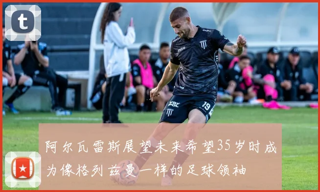 阿尔瓦雷斯展望未来希望35岁时成为像格列兹曼一样的足球领袖