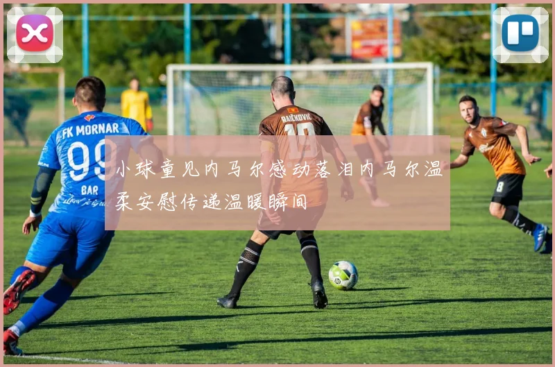小球童见内马尔感动落泪内马尔温柔安慰传递温暖瞬间