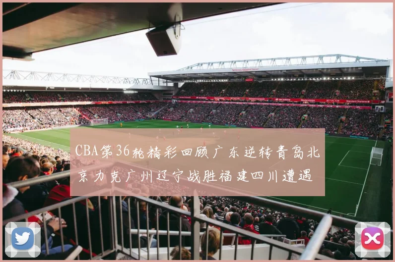 CBA第36轮精彩回顾广东逆转青岛北京力克广州辽宁战胜福建四川遭遇36连败困境