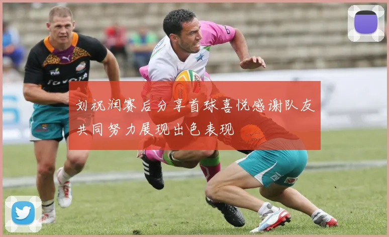 刘祝润赛后分享首球喜悦感谢队友共同努力展现出色表现