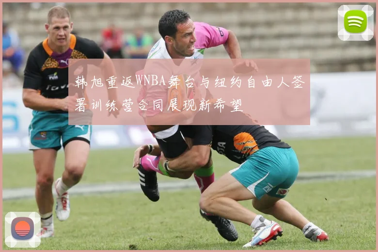 韩旭重返WNBA舞台与纽约自由人签署训练营合同展现新希望