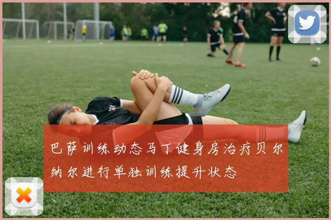 巴萨训练动态马丁健身房治疗贝尔纳尔进行单独训练提升状态