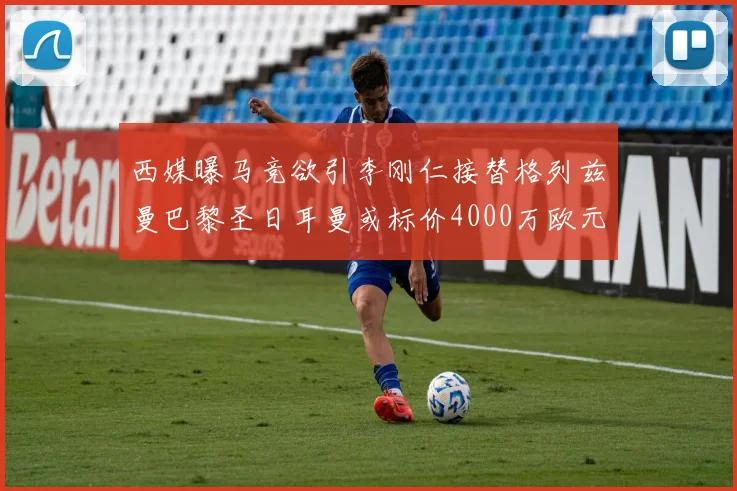 西媒曝马竞欲引李刚仁接替格列兹曼巴黎圣日耳曼或标价4000万欧元
